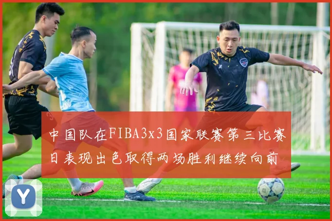 中国队在FIBA3x3国家联赛第三比赛日表现出色取得两场胜利继续向前迈进