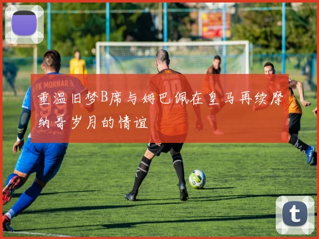 重温旧梦B席与姆巴佩在皇马再续摩纳哥岁月的情谊