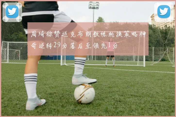周琦称赞迈克布朗教练轮换策略神奇逆转29分落后至领先1分
