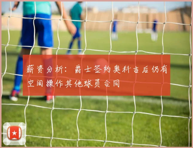 薪资分析：爵士签约奥科吉后仍有空间操作其他球员合同