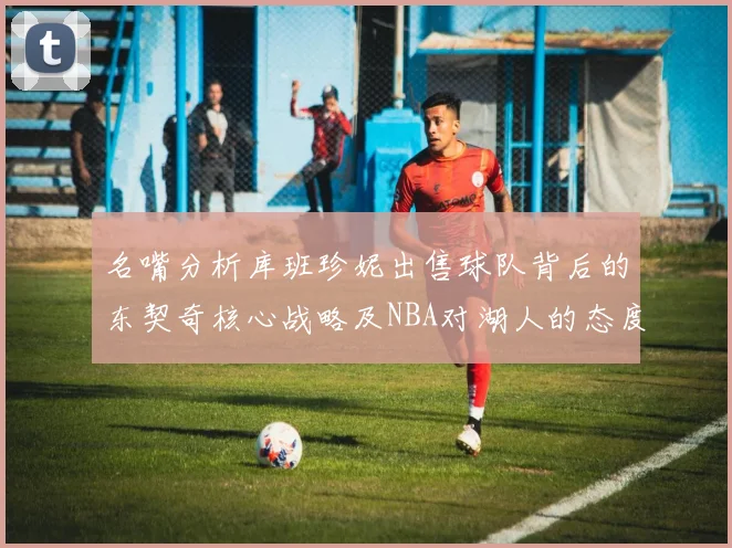 名嘴分析库班珍妮出售球队背后的东契奇核心战略及NBA对湖人的态度
