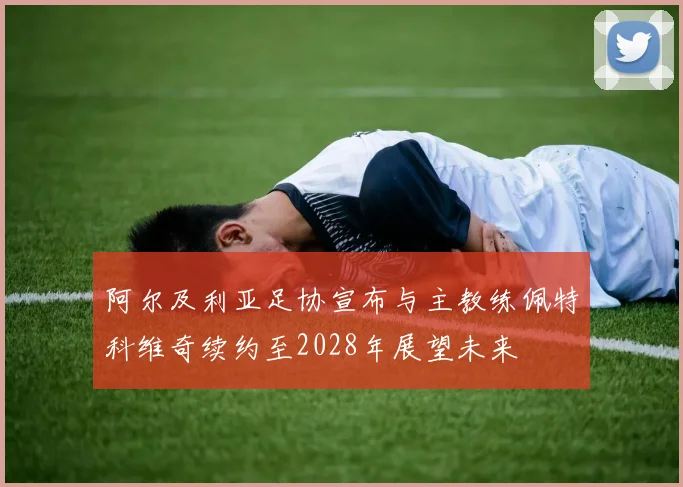 阿尔及利亚足协宣布与主教练佩特科维奇续约至2028年展望未来