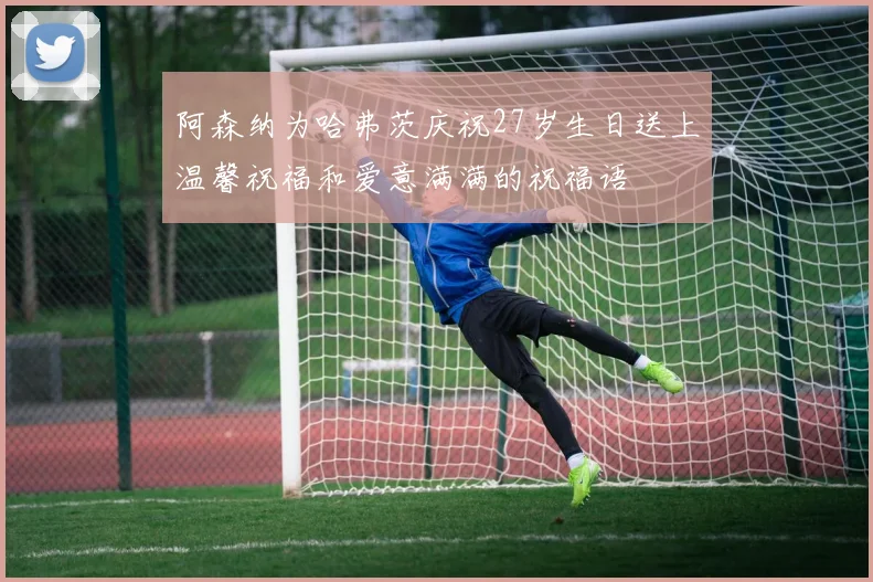 阿森纳为哈弗茨庆祝27岁生日送上温馨祝福和爱意满满的祝福语