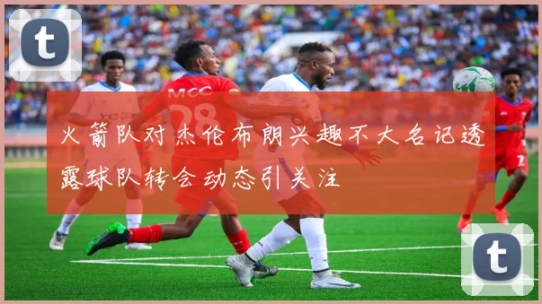 火箭队对杰伦布朗兴趣不大名记透露球队转会动态引关注