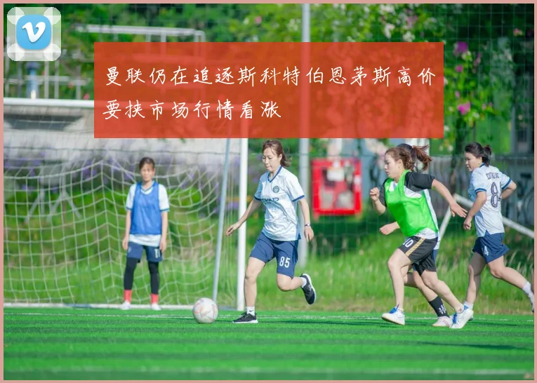 曼联仍在追逐斯科特伯恩茅斯高价要挟市场行情看涨