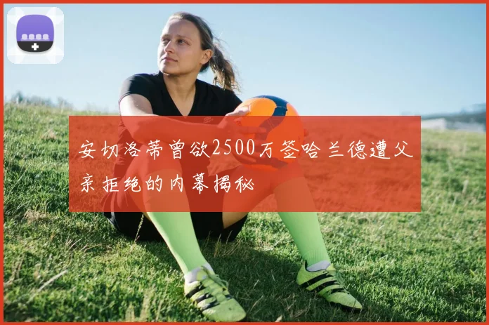 安切洛蒂曾欲2500万签哈兰德遭父亲拒绝的内幕揭秘