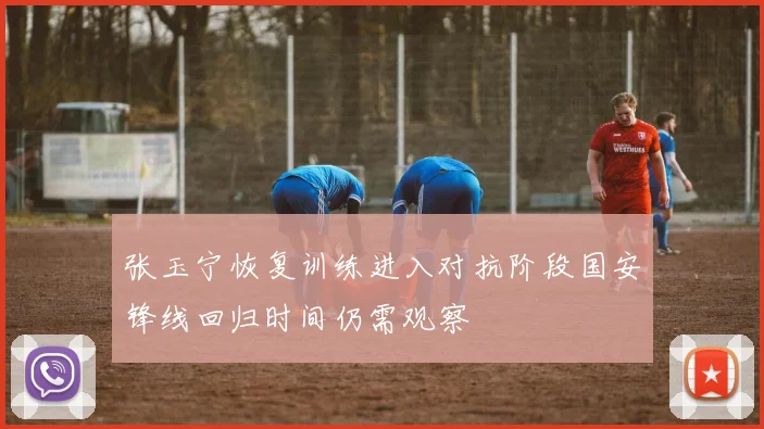 张玉宁恢复训练进入对抗阶段国安锋线回归时间仍需观察
