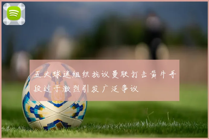五大球迷组织抗议曼联打击黄牛手段过于激烈引发广泛争议