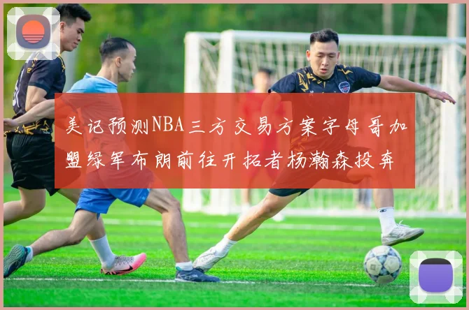 美记预测NBA三方交易方案字母哥加盟绿军布朗前往开拓者杨瀚森投奔雄鹿