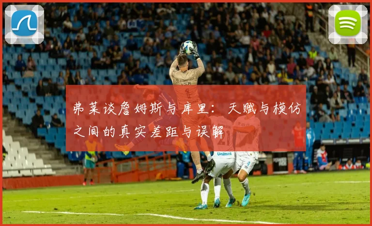弗莱谈詹姆斯与库里：天赋与模仿之间的真实差距与误解