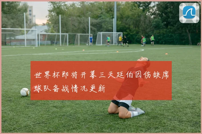 世界杯即将开幕三天廷伯因伤缺席球队备战情况更新