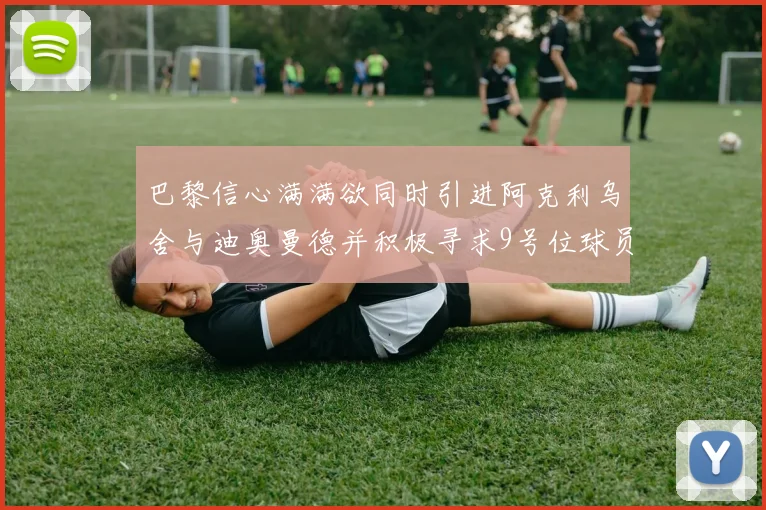 巴黎信心满满欲同时引进阿克利乌舍与迪奥曼德并积极寻求9号位球员